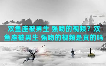 双鱼座被男生 强吻的视频？双鱼座被男生 强吻的视频是真的吗